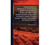 Osservazioni di Francesco dÃ(c) Ficoroni sopra l'antichita di Roma, descritte nel diario italico, publicato in Parigi l'anno 1702 dal M. rev. Padre D. Bernardo de Montfaucon ..