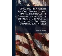 Our Army. The Necessity of a Well Organized and Trained Infantry at the Outbreak of war, and the Best Means to be Adopted by the United States for Obtaining Such a Force