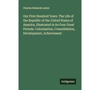 Our First Hundred Years. The Life of the Republic of the United States of America, Illustrated in its Four Great Periods. Colonization, Consolidation, Development, Achievement