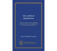 Our political degradation: being several short essays setting forth certain facts which every thoughtful citizen of the United States should know