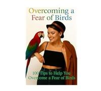 Overcoming A Fear Of Birds: 100 Tips To Help You Overcome A Fear Of Birds (Anxiety Fear and Phobia, Self Help Tips and Advice)