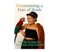 Overcoming A Fear Of Birds: 100 Tips To Help You Overcome A Fear Of Birds (Overcoming Fear and Phobia, Self Help Tips and Advice)