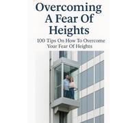 Overcoming A Fear Of Heights: 100 Tips On How To Overcome Your Fear Of Heights