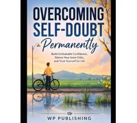 Overcoming Self-Doubt Permanently: Build Unshakable Confidence, Silence Your Inner Critic, and Trust Yourself for Life: A Practical Guide to Breaking Limiting Beliefs, Overcoming Fear, Developing