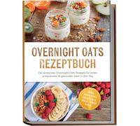 Overnight Oats Rezeptbuch: Die leckersten Overnight Oats Rezepte für einen entspannten & gesunden Start in den Tag - inkl. Toppings, Granola, Meal Prep uvm.