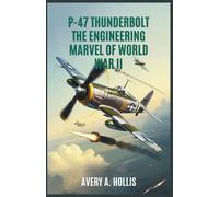 P-47 Thunderbolt: The Engineering Marvel of World War II: How the Most Powerful Single-Engine Fighter Was Built, Fought, and Redefined Aerial Warfare