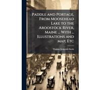 Paddle and Portage, From Moosehead Lake to the Aroostock River, Maine ... With ... Illustrations and map, Etc