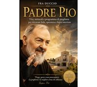 Padre Pio: Vita, miracoli e programma di preghiera per ritrovare fede, speranza e forza interiore
