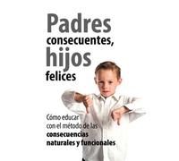 Padres Consecuentes, hijos felices: Cómo educar con el método educativo de las consecuencias naturales y funcionales (Padres educadores)