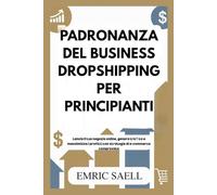 PADRONANZA DEL BUSINESS DROPSHIPPING PER PRINCIPIANTI: Lancia il tuo negozio online, genera traﬃco e massimizza i profitti con strategie di e-commerce comprovate