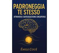 Padroneggia Te Stesso Attraverso l’Autosuggestione Consapevole: Domina la tua mente e trasforma la tua vita