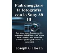 Padroneggiare la fotografia con la Sony A9 III: Una guida passo dopo passo allo scatto con Global Shutter, all’azione ad alta velocità e all’autofocus avanzato per fotografi sportivi e naturalisti