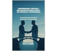 PADRONEGGIARE L'ARTE DELLA RISOLUZIONE DEI CONFLITTI NELLA VITA PERSONALE E PROFESSIONALE: Strumenti pratici per risolvere controversie e costruire fiducia