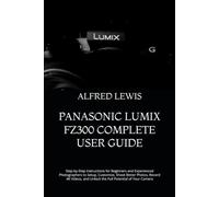 PANASONIC LUMIX FZ300 COMPLETE USER GUIDE: Step-by-Step Instructions for Beginners and Experienced Photographers to Setup, Customize, Shoot Better ... and Unlock the Full Potential of Your Camera