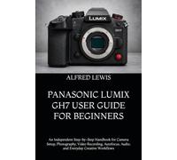 PANASONIC LUMIX GH7 USER GUIDE FOR BEGINNERS: An Independent Step-by-Step Handbook for Camera Setup, Photography, Video Recording, Autofocus, Audio, and Everyday Creative Workflows