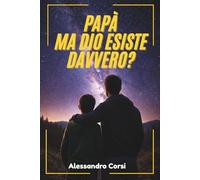 Papà, ma Dio esiste davvero?: Come rispondere ai dubbi su Evoluzione, Scienza e Morale senza restare in silenzio. Tutto quello che un genitore deve sapere per insegnare la Verità e difendere la Fede