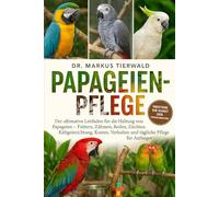 PAPAGEIEN-PFLEGE: Der ultimative Leitfaden für die Haltung von Papageien Füttern, Zähmen, Reden, Züchten, Käfigeinrichtung, Kosten, Verhalten und tägliche Pflege für Anfänger