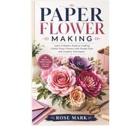 PAPER FLOWER MAKING: A Modern Guide to Crafting Lifelike Paper Flowers with Simple Tools and Creative Techniques