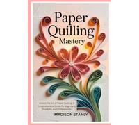 Paper Quilling Mastery: Unlock the Art of Paper Quilling: A Comprehensive Guide for Beginners, Students, and Professionals