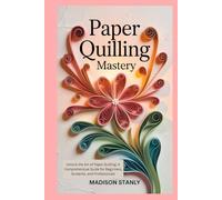 Paper Quilling Mastery: Unlock the Art of Paper Quilling: A Comprehensive Guide for Beginners, Students, and Professionals