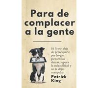 Para de complacer a la gente: Sé firme, deja de preocuparte por lo que piensen los demás, supera la culpabilidad y no te dejes manipular (Patrick King Español)