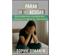 PARAR DE SE ACUSAR: Uma Jornada rumo à Aceitação de Si Mesmo para se Libertar da Culpa Profunda.