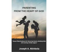 Parenting from the Heart of God: Grace-Filled Guidance for Nurturing Hearts, Building Faith, and Leaving a Godly Legacy