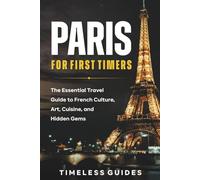 Paris For First Timers: The Essential Travel Guide To French Culture, Art, Cuisine, and Hidden Gems