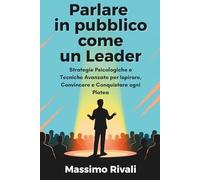 Parlare in pubblico come un Leader: Strategie Psicologiche e Tecniche Avanzate per Ispirare, Convincere e Conquistare ogni Platea