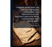 Parsing Made Easy, an English Grammar Unfolding the Principles of the English Language With Consistency and Regularity