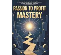 Passion to Profit Mastery: A Strategic Roadmap for Creating Influence, Income, and a Brand That Lasts