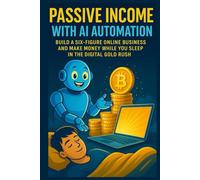 Passive Income with AI Automation: Build a Six-Figure Online Business and Make Money While You Sleep in the Digital Gold Rush