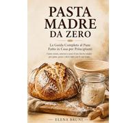Pasta Madre da Zero: Come creare, nutrire e usare il tuo lievito madre per pane, pizza e dolci fatti con le tue mani