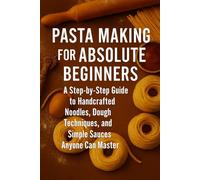 Pasta Making for Absolute Beginners: A Step-by-Step Guide to Handcrafted Noodles, Dough Techniques, and Simple Sauces Anyone Can Master
