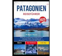 PATAGONIEN REISEFÜHRER 2025: Erleben Sie atemberaubende Wildnisabenteuer, verborgene Schätze, Expertentipps und unvergessliche Reisen durch den Süden Südamerikas