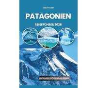 PATAGONIEN REISEFÜHRER 2026: Eine epische Reise durch Argentinien und Chiles ungezähmten Süden mit Gletschern, hoch aufragenden Gipfeln, abgelegenen ... den Wundern der letzten Grenze Südamerikas