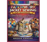 PATCHWORK JACKET SEWING FOR BEGINNERS: A Step by Step Guide to Turning Fabric Leftovers into Wearable Quilted Jackets with No Sewing Experience Required