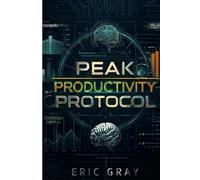Peak Productivity Protocol: Science-Based Systems for Deep Focus, Energy Optimization, and 10x Daily Output