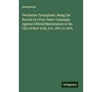 Peculation Triumphant. Being the Record of a Four Years' Campaign Against Official Malversation in the City of New York, A.D. 1871 to 1875