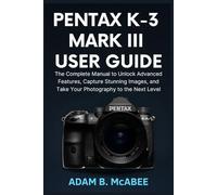 Pentax K-3 Mark III User Guide: The Complete Manual to Unlock Advanced Features, Capture Stunning Images, and Take Your Photography to the Next Level