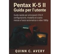 Pentax K-5 II Guida per l'utente: Guida rapida per principianti DSLR: configurazione, modalità di scatto, messa a fuoco automatica e video 1080p