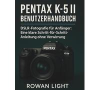 Pentax K-5II Benutzerhandbuch: DSLR-Fotografie für Anfänger: Eine klare Schritt-für-Schritt-Anleitung ohne Verwirrung