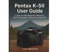 Pentax K-5II User Guide: A Step-by-Step Beginner’s Manual to DSLR Photography Without the Overwhim