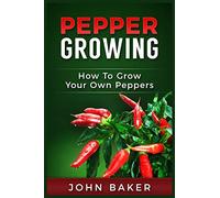 Pepper Growing: How to Grow Your Own Peppers: Everything You Need to Know About Growing Different Kinds of Peppers