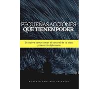 Pequeñas acciones que tienen poder: Descubre como tomar el control de tu vida y hacer la diferencia