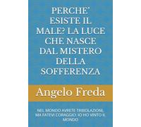 PERCHE’ ESISTE IL MALE? LA LUCE CHE NASCE DAL MISTERO DELLA SOFFERENZA: NEL MONDO AVRETE TRIBOLAZIONI, MA FATEVI CORAGGIO: IO HO VINTO IL MONDO (IL LIBRO DEL PERCHE')