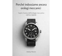 Perché indossiamo ancora orologi meccanici: Capire il senso dell’orologio meccanico nell’era digitale (Orologi e Orologeria: Libri, Manuali e Storie)