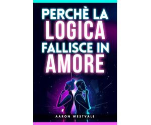 Perché la logica fallisce in amore: Perché non puoi vincere una discussione di coppia, cosa succede nel cervello emotivo e come evitare litigi, difese ... la Complessità dell’Essere Umano)
