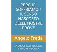 PERCHE’ SOFFRIAMO ? IL SENSO NASCOSTO DELLE NOSTRE PROVE: LA CROCE GLORIOSA DEL SIGNORE RISORTO (IL LIBRO DEL PERCHE')