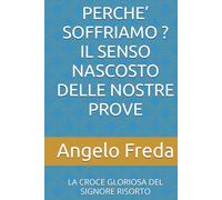 PERCHE’ SOFFRIAMO ? IL SENSO NASCOSTO DELLE NOSTRE PROVE: LA CROCE GLORIOSA DEL SIGNORE RISORTO (IL LIBRO DEL PERCHE')